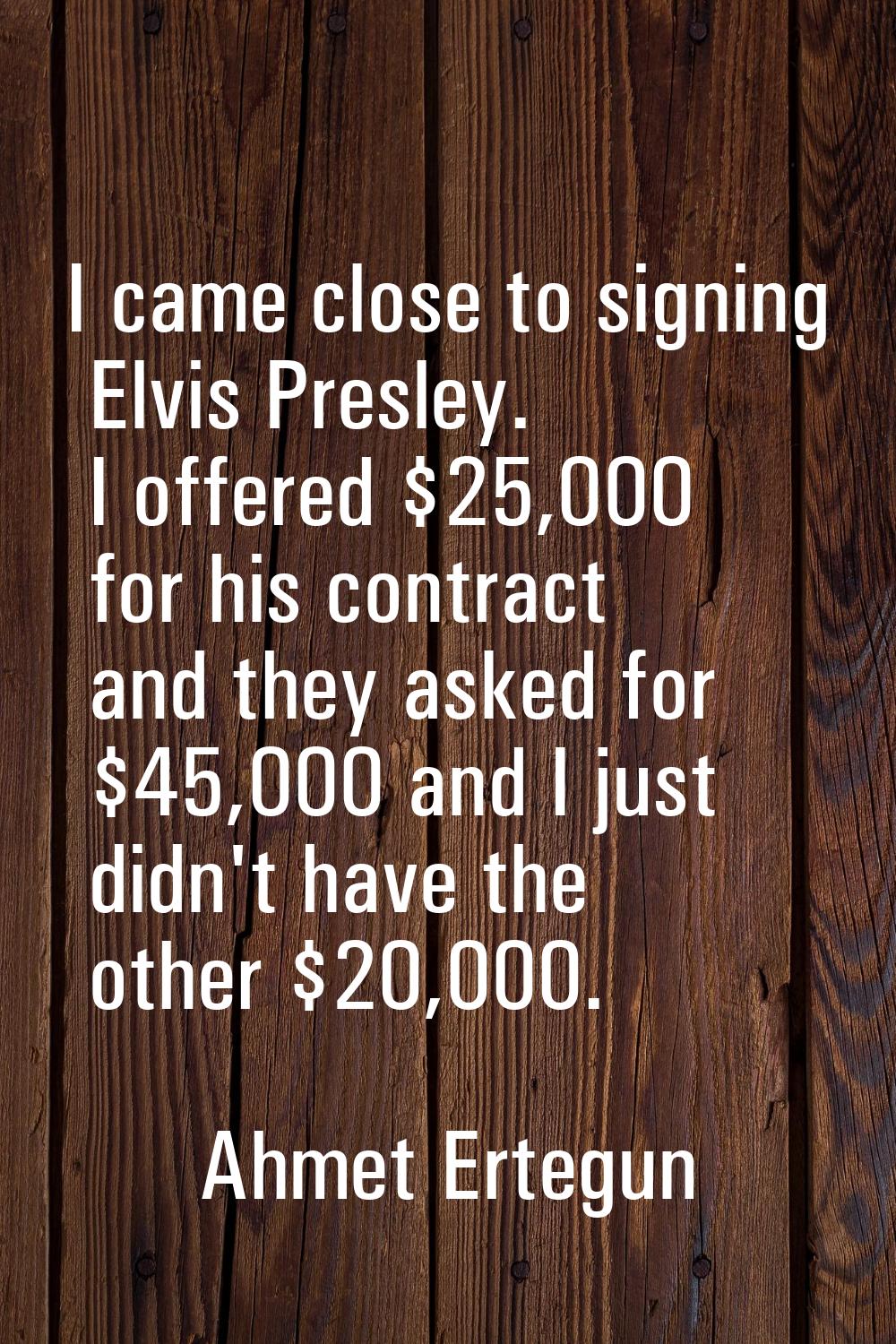 I came close to signing Elvis Presley. I offered $25,000 for his contract and they asked for $45,00