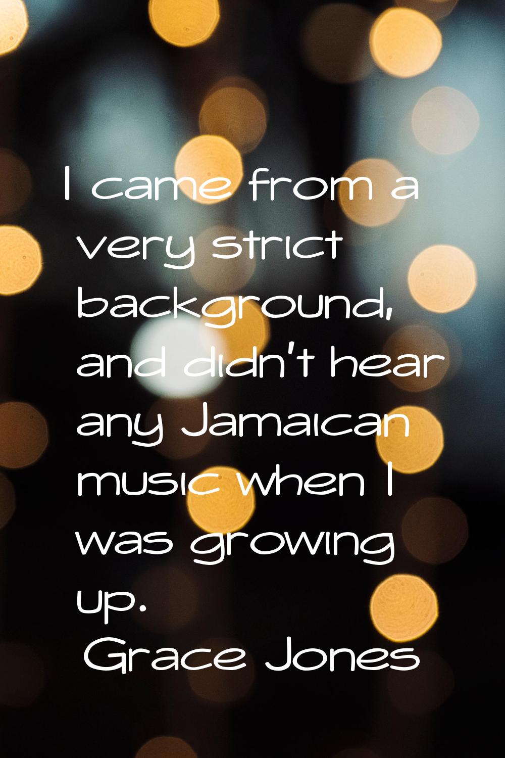 I came from a very strict background, and didn't hear any Jamaican music when I was growing up.