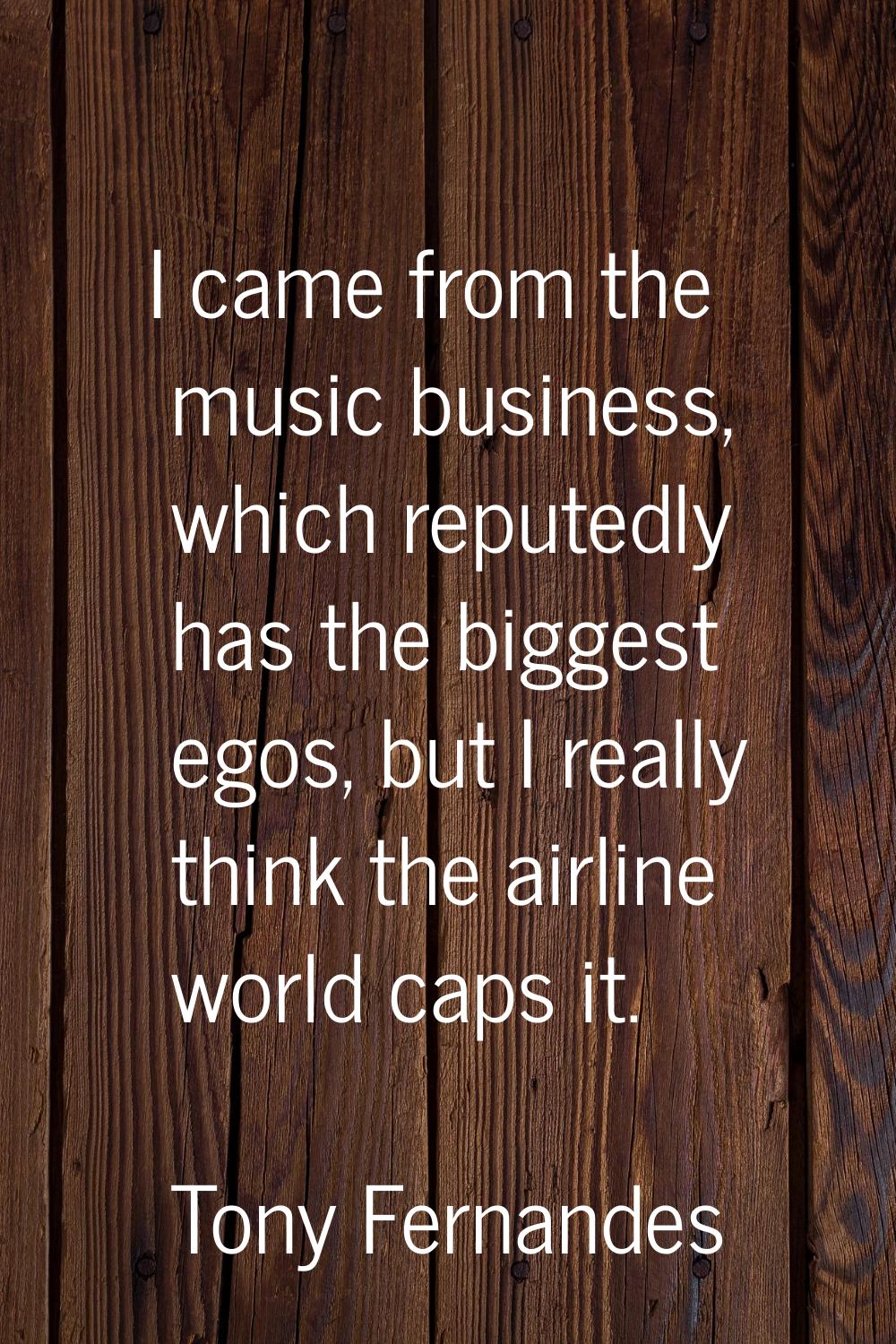 I came from the music business, which reputedly has the biggest egos, but I really think the airlin
