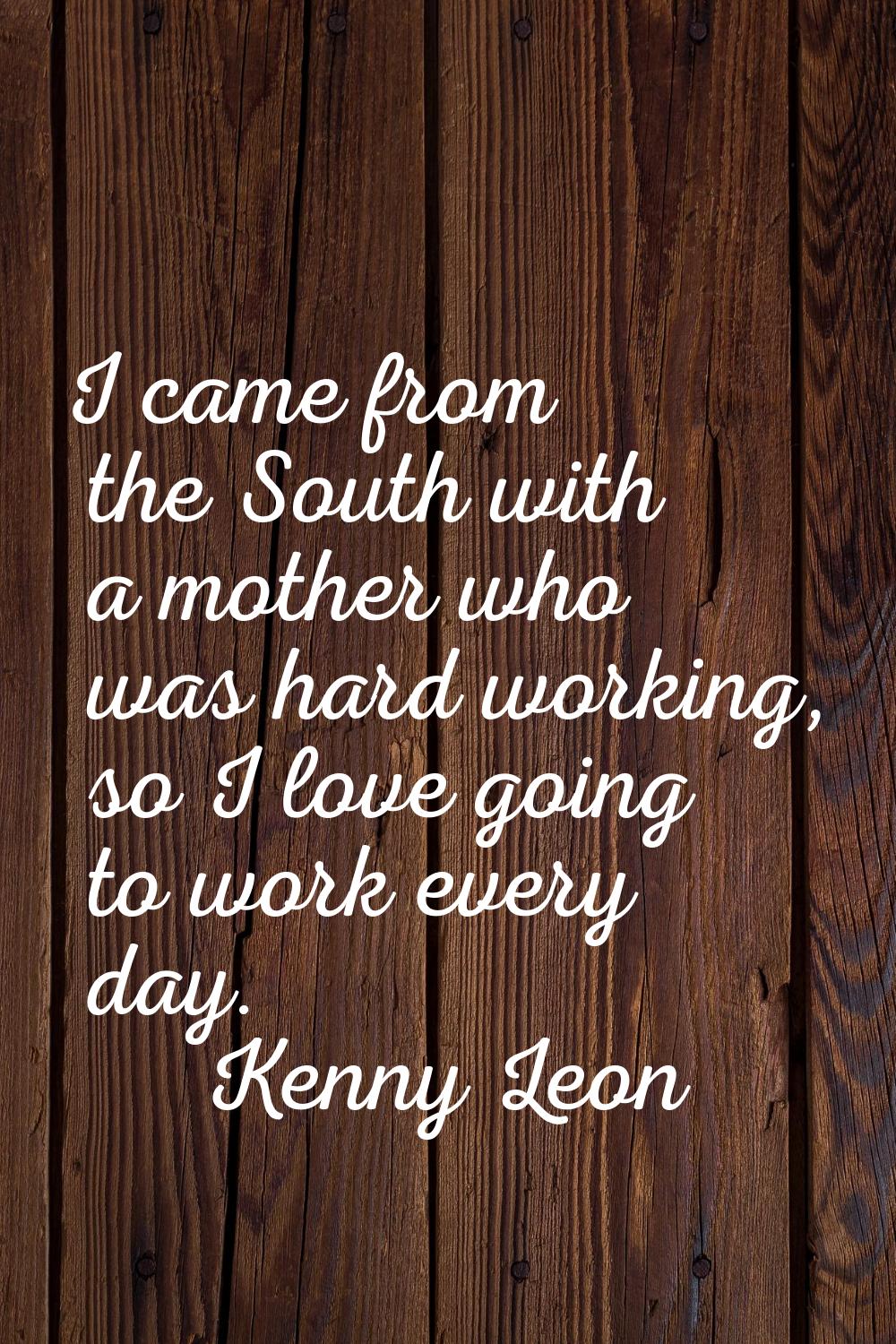 I came from the South with a mother who was hard working, so I love going to work every day.