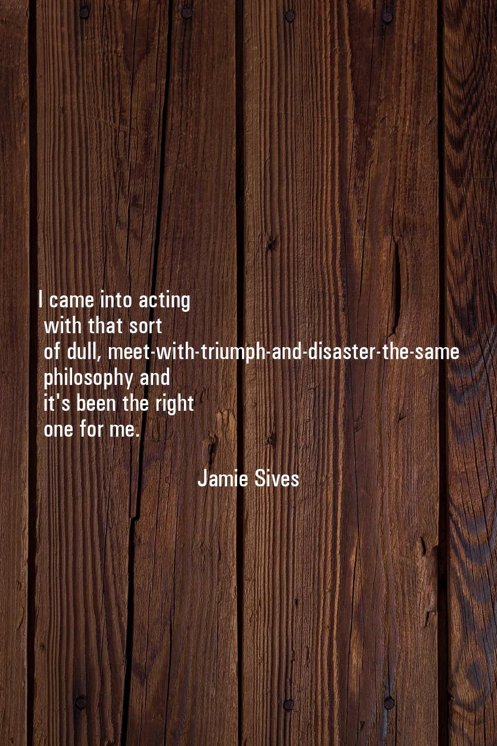 I came into acting with that sort of dull, meet-with-triumph-and-disaster-the-same philosophy and i