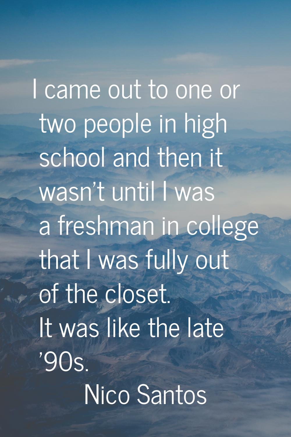 I came out to one or two people in high school and then it wasn't until I was a freshman in college