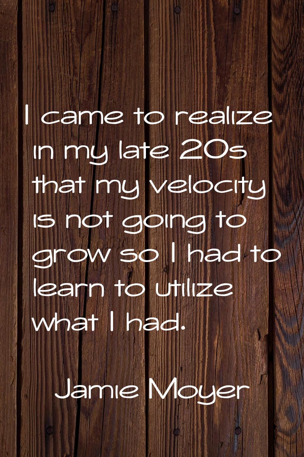 I came to realize in my late 20s that my velocity is not going to grow so I had to learn to utilize