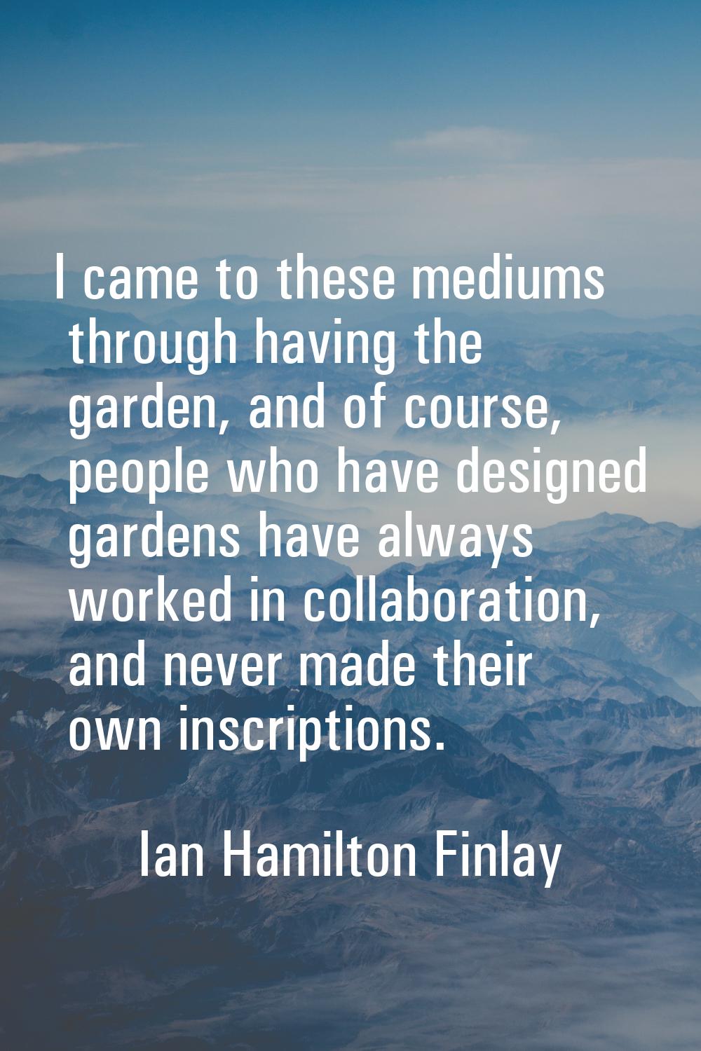 I came to these mediums through having the garden, and of course, people who have designed gardens 