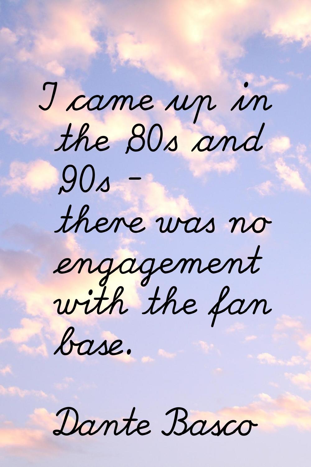 I came up in the '80s and '90s - there was no engagement with the fan base.