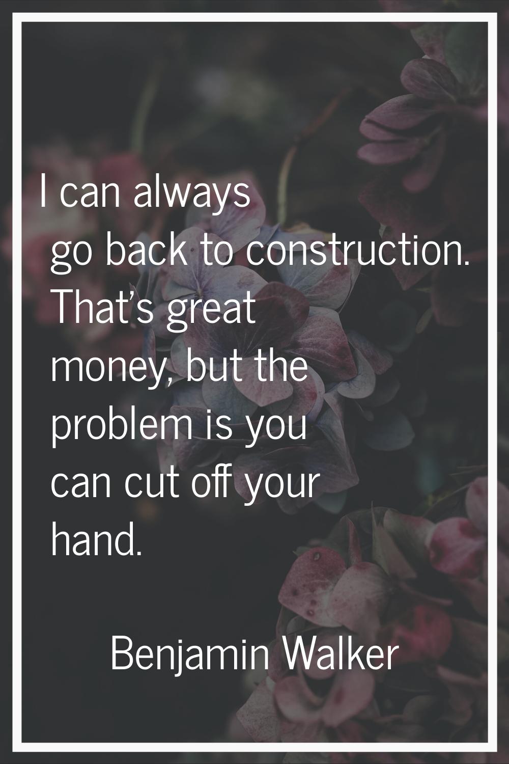 I can always go back to construction. That's great money, but the problem is you can cut off your h
