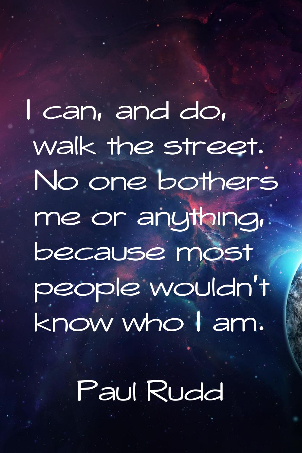 I can, and do, walk the street. No one bothers me or anything, because most people wouldn't know wh