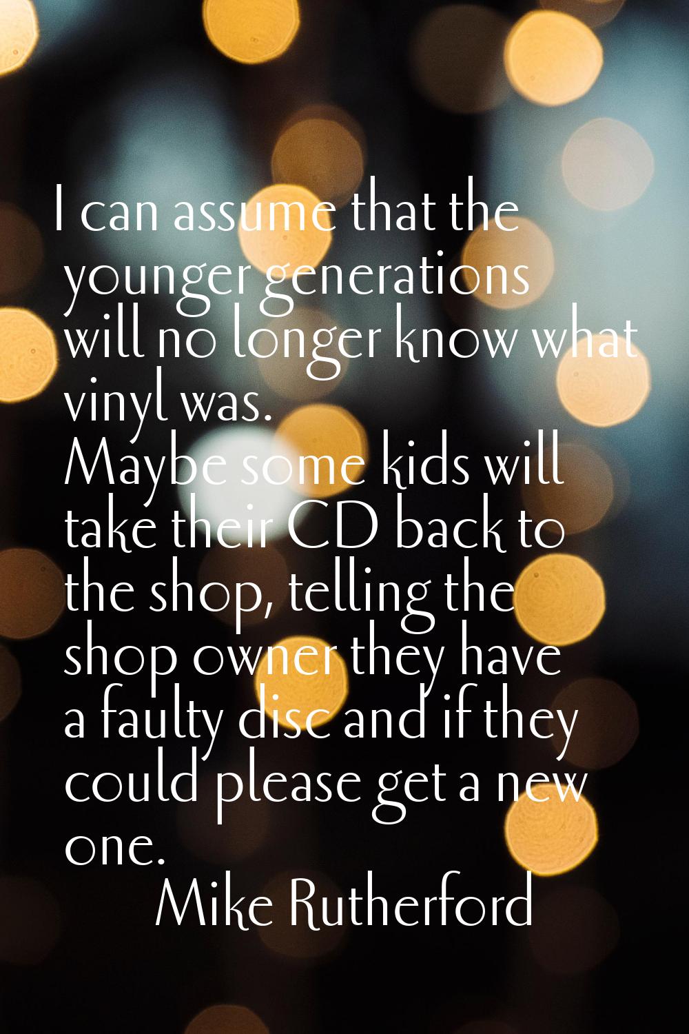 I can assume that the younger generations will no longer know what vinyl was. Maybe some kids will 