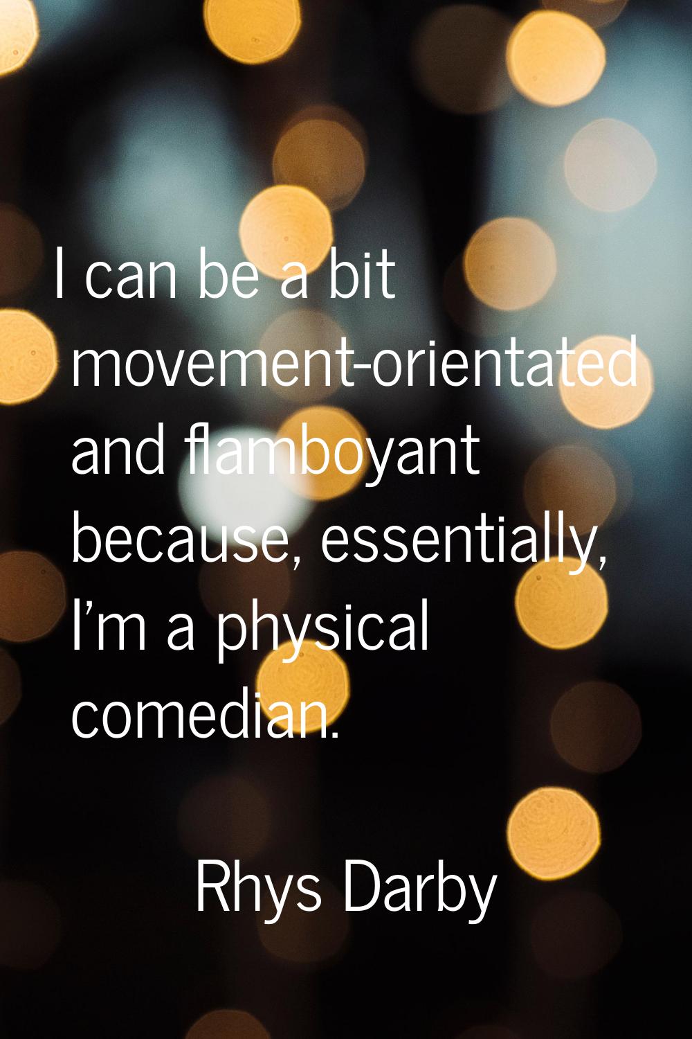 I can be a bit movement-orientated and flamboyant because, essentially, I'm a physical comedian.