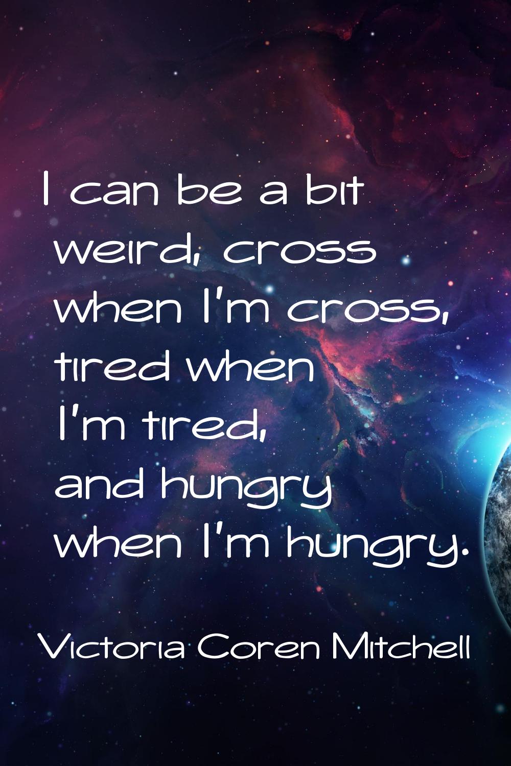 I can be a bit weird, cross when I'm cross, tired when I'm tired, and hungry when I'm hungry.