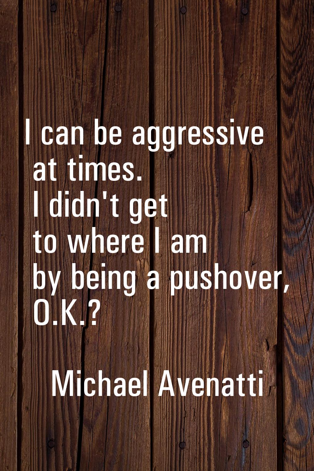 I can be aggressive at times. I didn't get to where I am by being a pushover, O.K.?