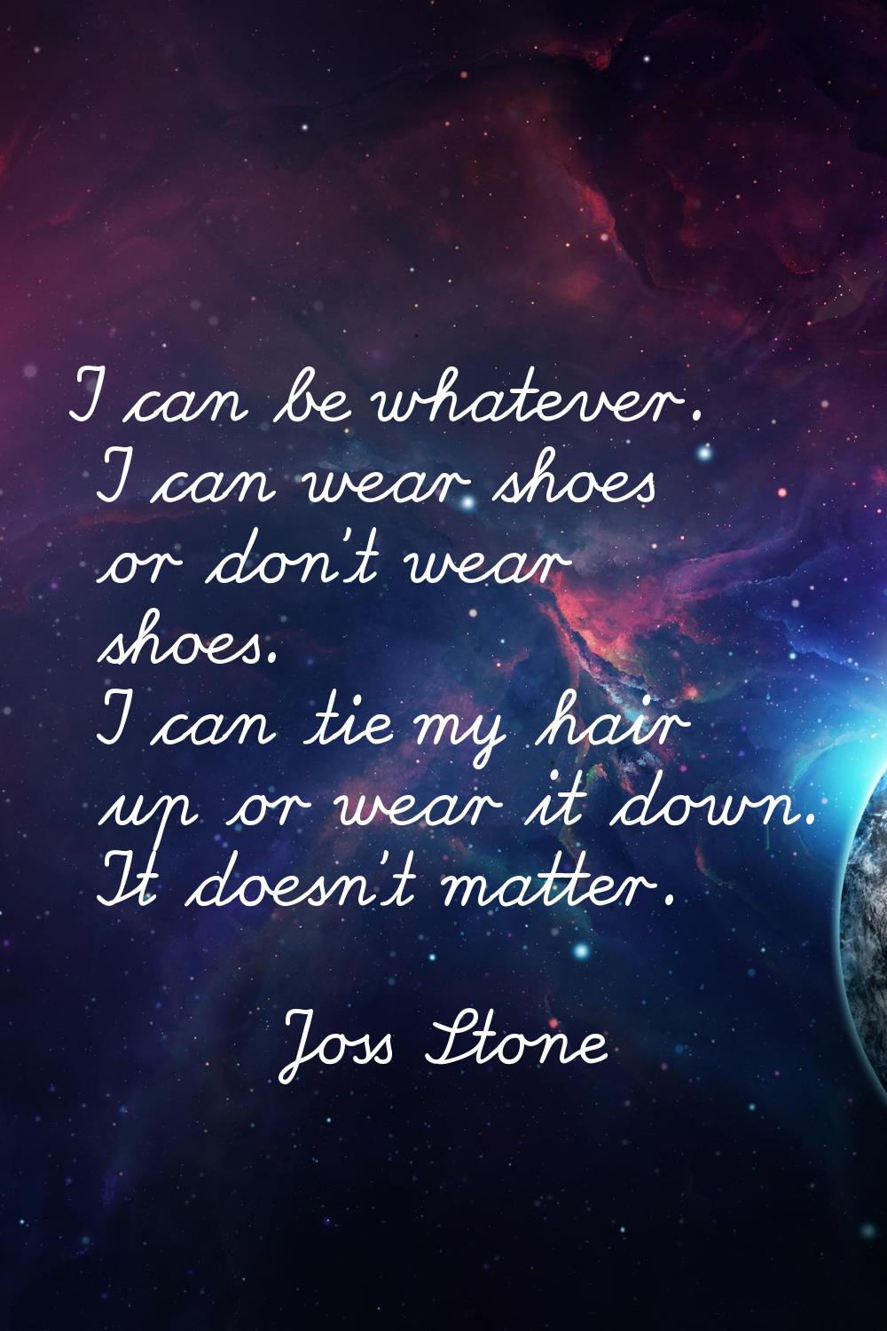 I can be whatever. I can wear shoes or don't wear shoes. I can tie my hair up or wear it down. It d