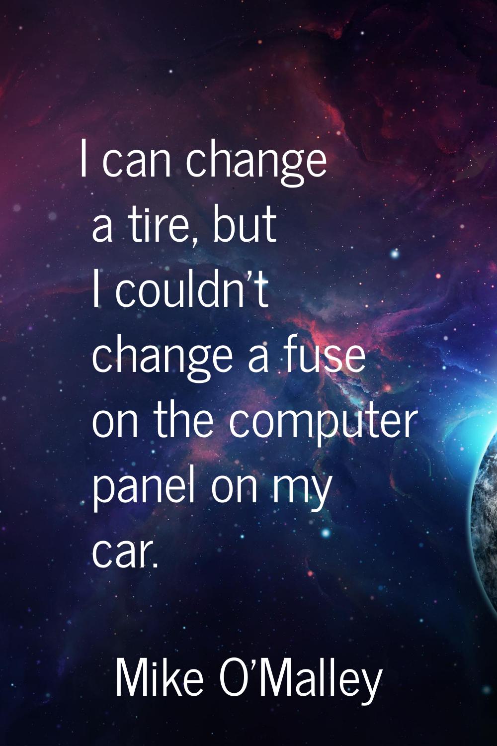 I can change a tire, but I couldn't change a fuse on the computer panel on my car.