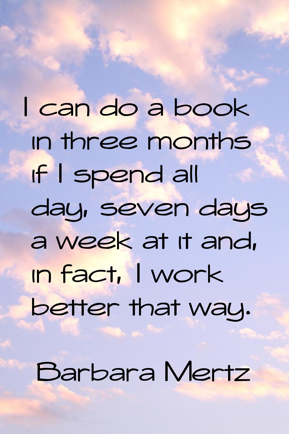 I can do a book in three months if I spend all day, seven days a week at it and, in fact, I work be