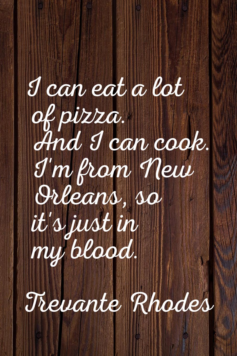 I can eat a lot of pizza. And I can cook. I'm from New Orleans, so it's just in my blood.