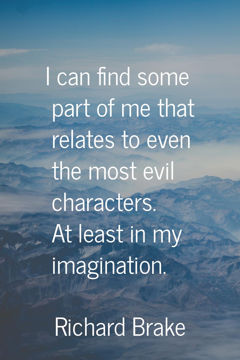 I can find some part of me that relates to even the most evil characters. At least in my imaginatio