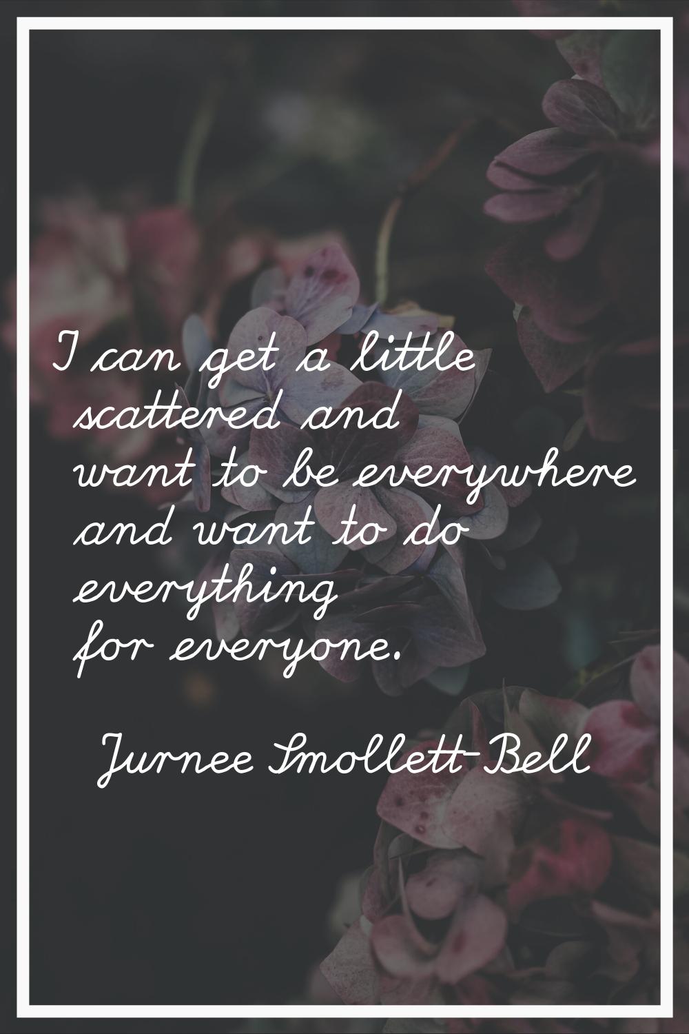 I can get a little scattered and want to be everywhere and want to do everything for everyone.