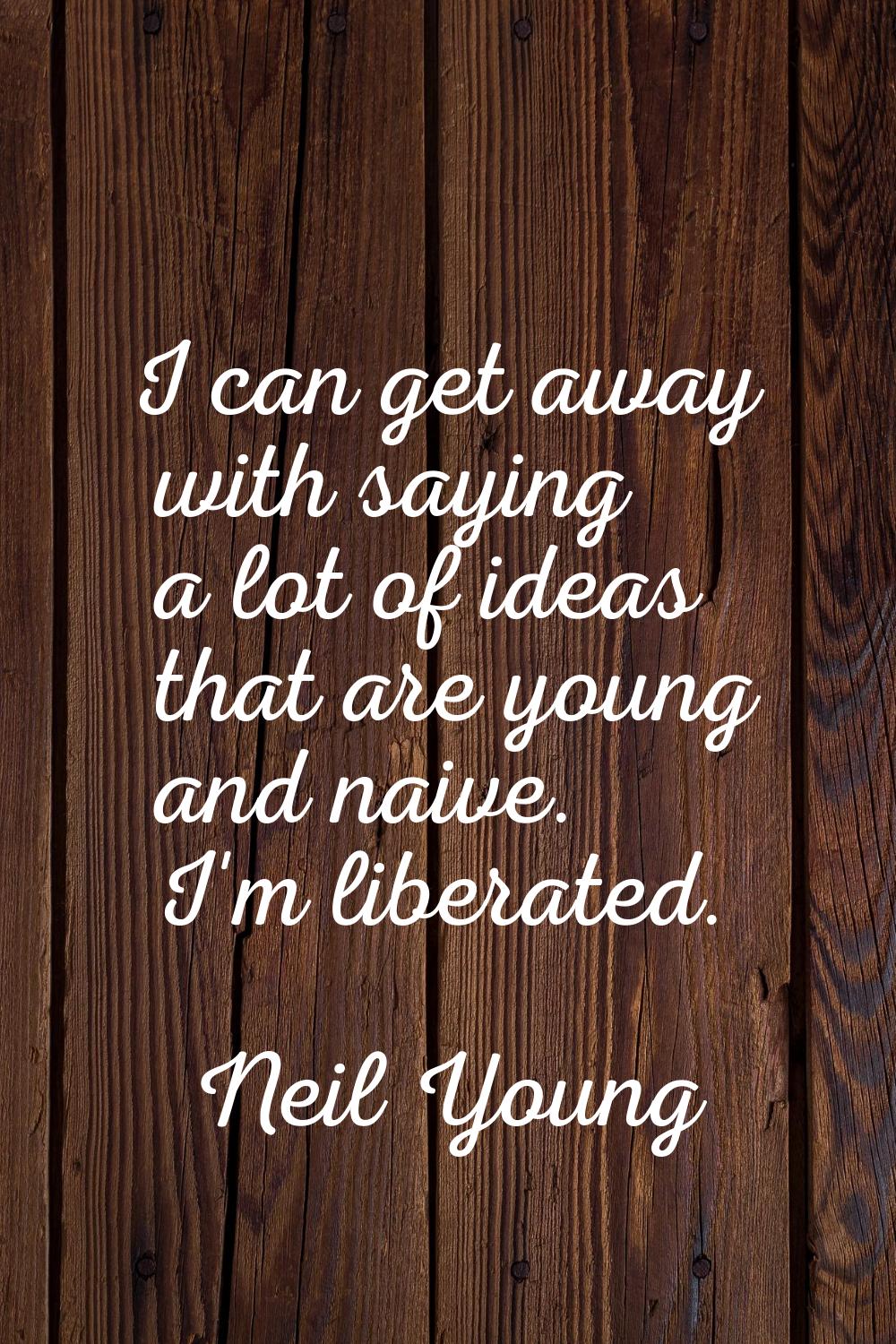 I can get away with saying a lot of ideas that are young and naive. I'm liberated.