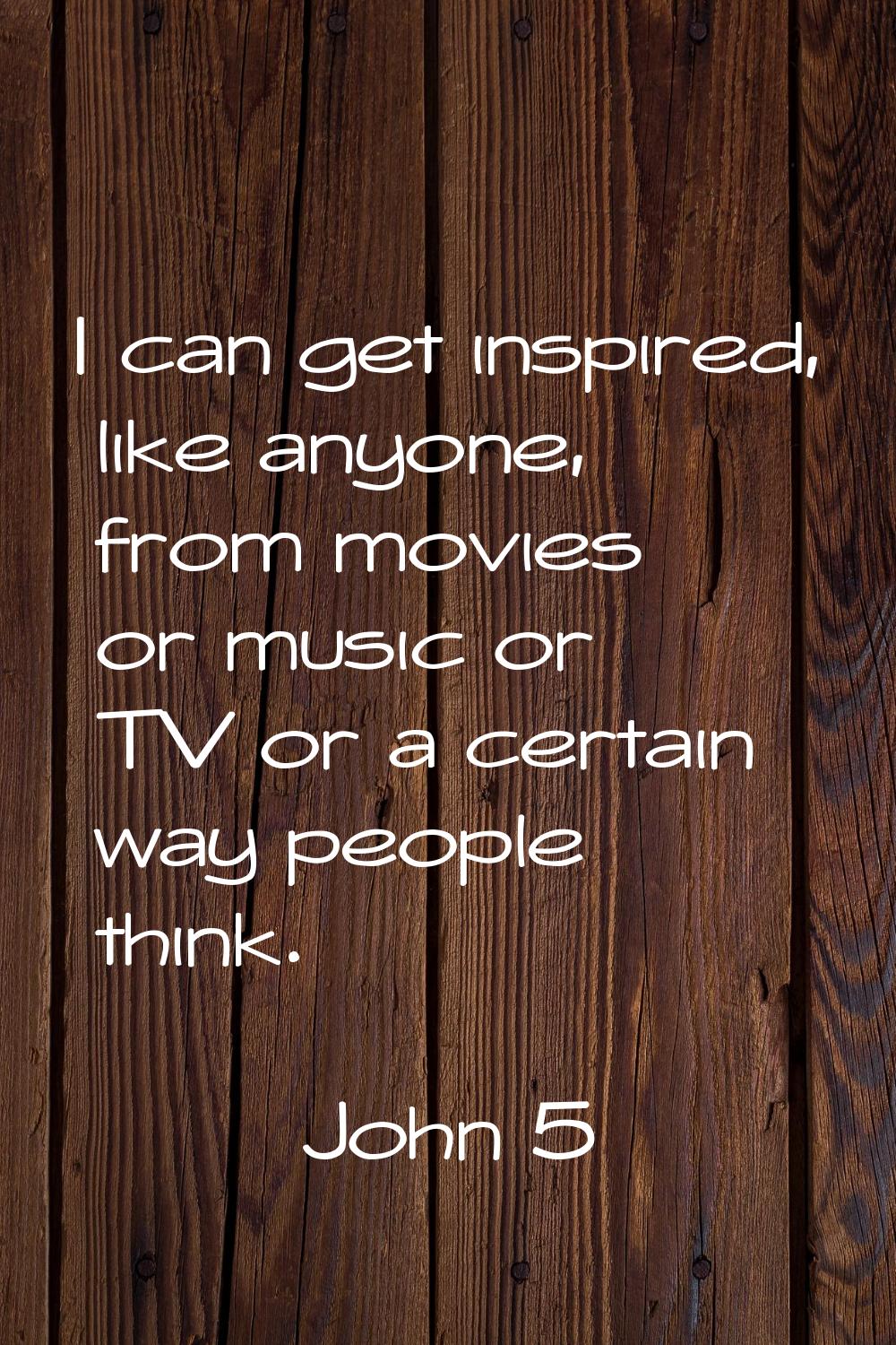 I can get inspired, like anyone, from movies or music or TV or a certain way people think.