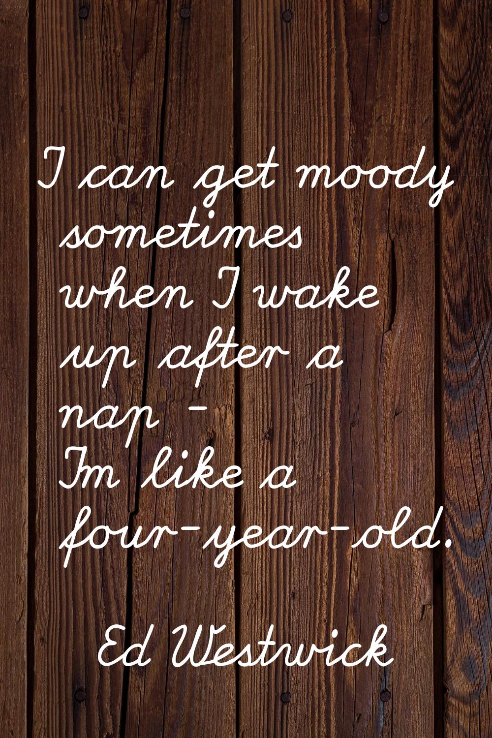 I can get moody sometimes when I wake up after a nap - I'm like a four-year-old.