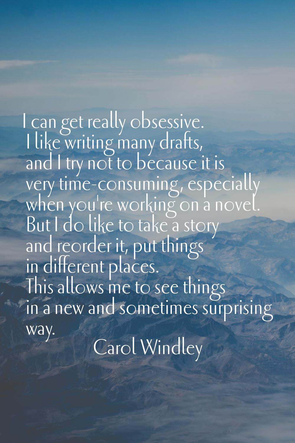 I can get really obsessive. I like writing many drafts, and I try not to because it is very time-co