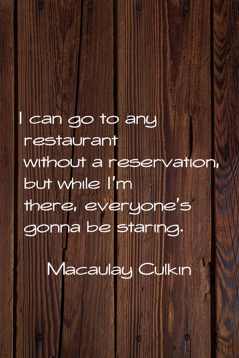 I can go to any restaurant without a reservation, but while I'm there, everyone's gonna be staring.