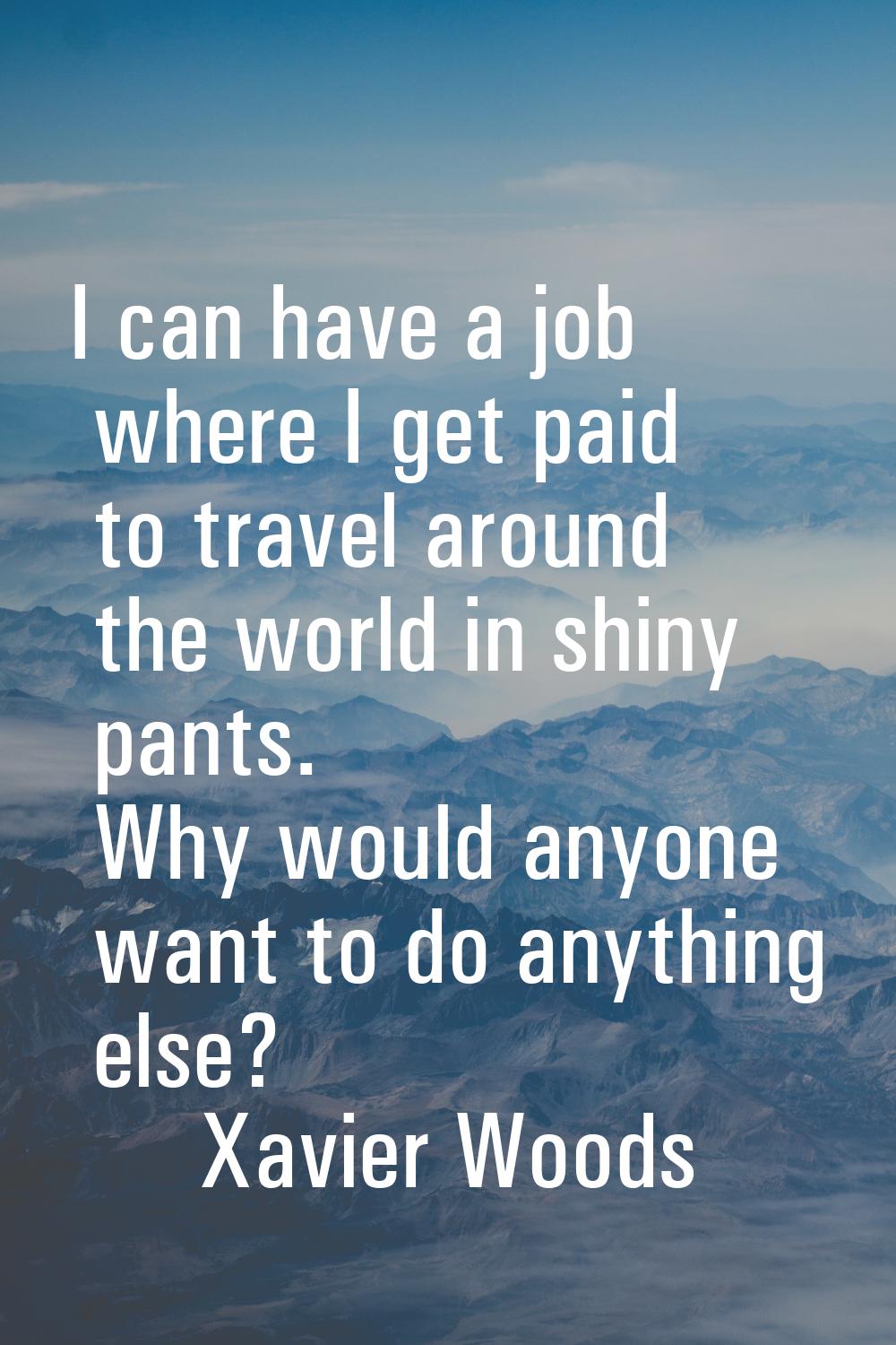 I can have a job where I get paid to travel around the world in shiny pants. Why would anyone want 