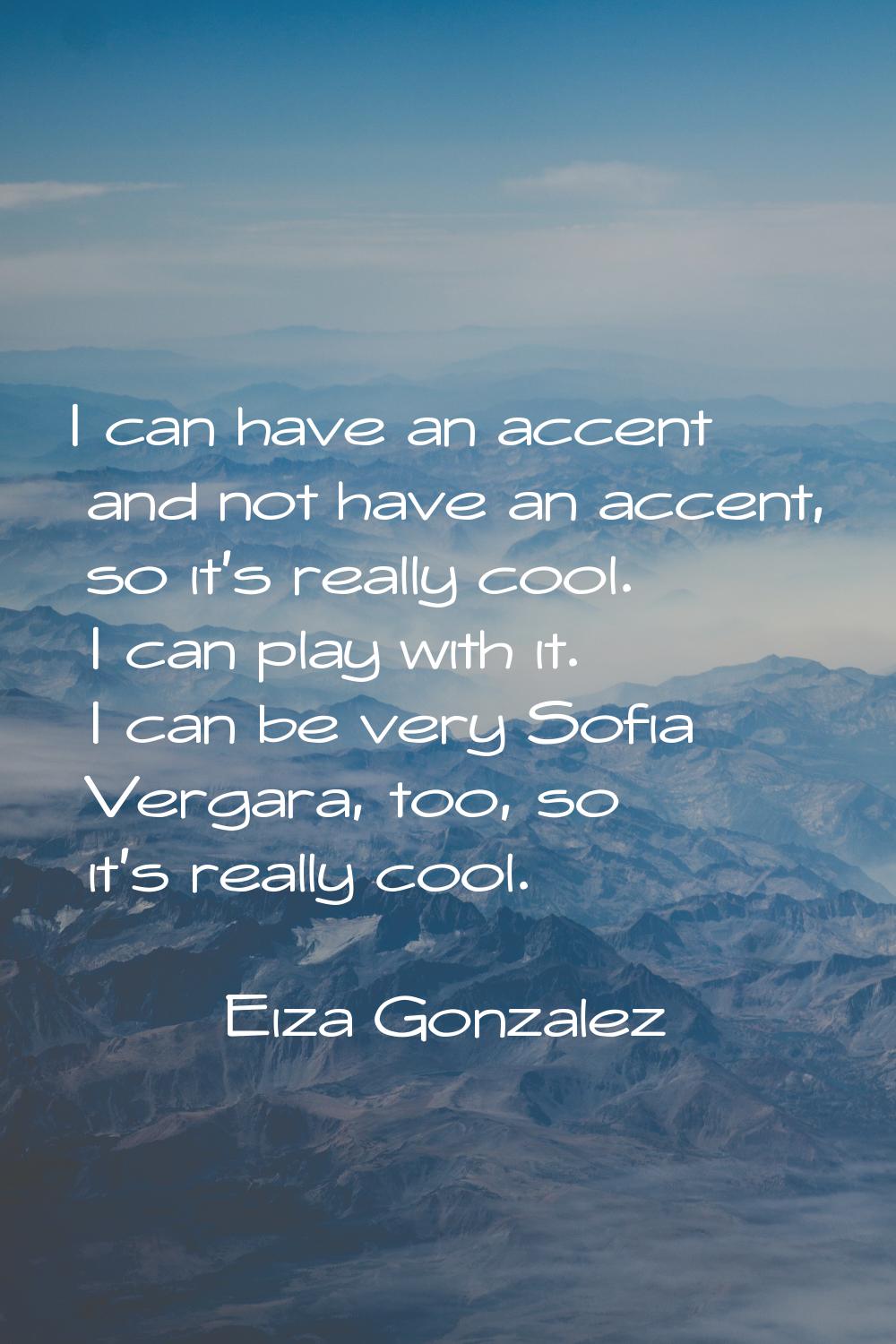 I can have an accent and not have an accent, so it's really cool. I can play with it. I can be very
