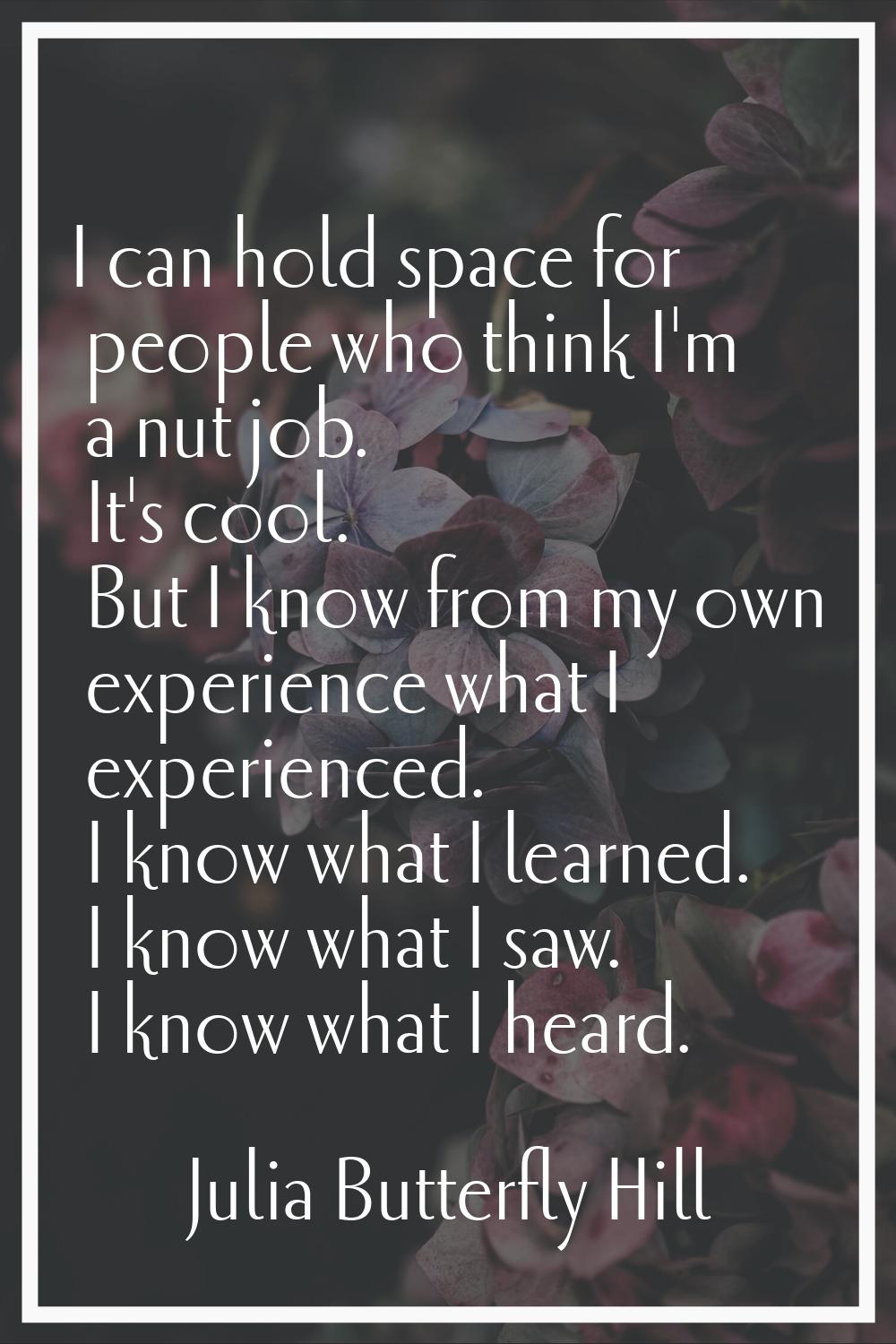I can hold space for people who think I'm a nut job. It's cool. But I know from my own experience w