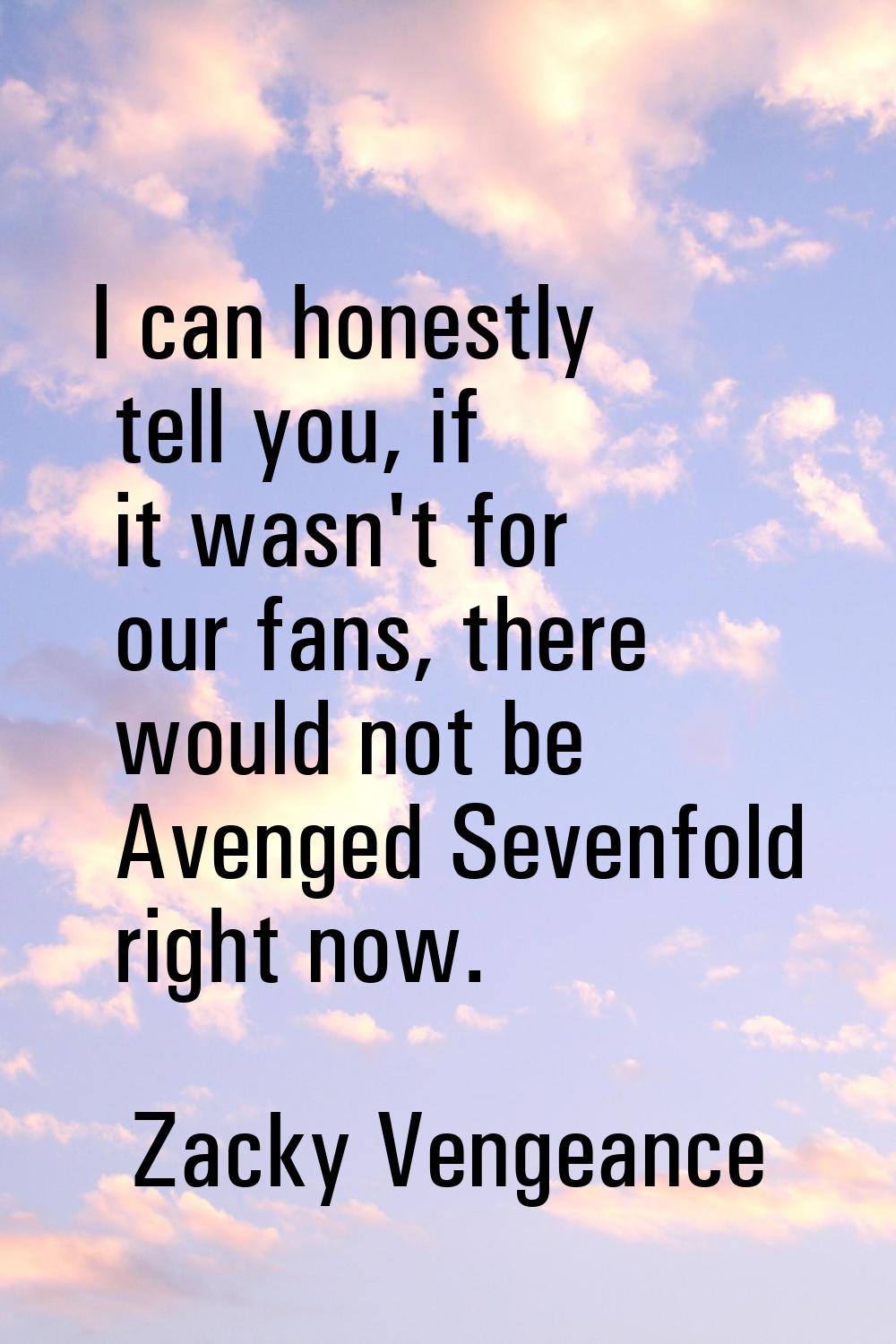 I can honestly tell you, if it wasn't for our fans, there would not be Avenged Sevenfold right now.