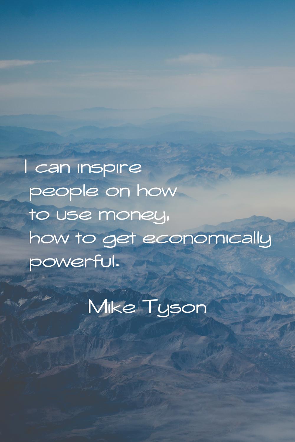 I can inspire people on how to use money, how to get economically powerful.