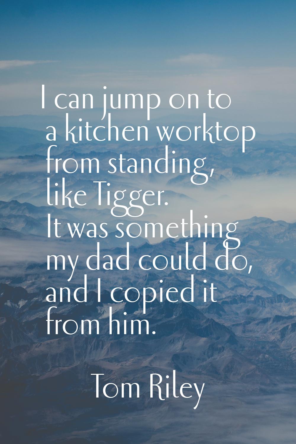 I can jump on to a kitchen worktop from standing, like Tigger. It was something my dad could do, an