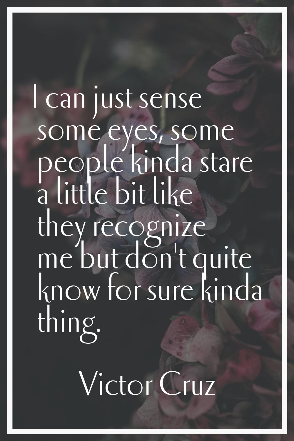 I can just sense some eyes, some people kinda stare a little bit like they recognize me but don't q