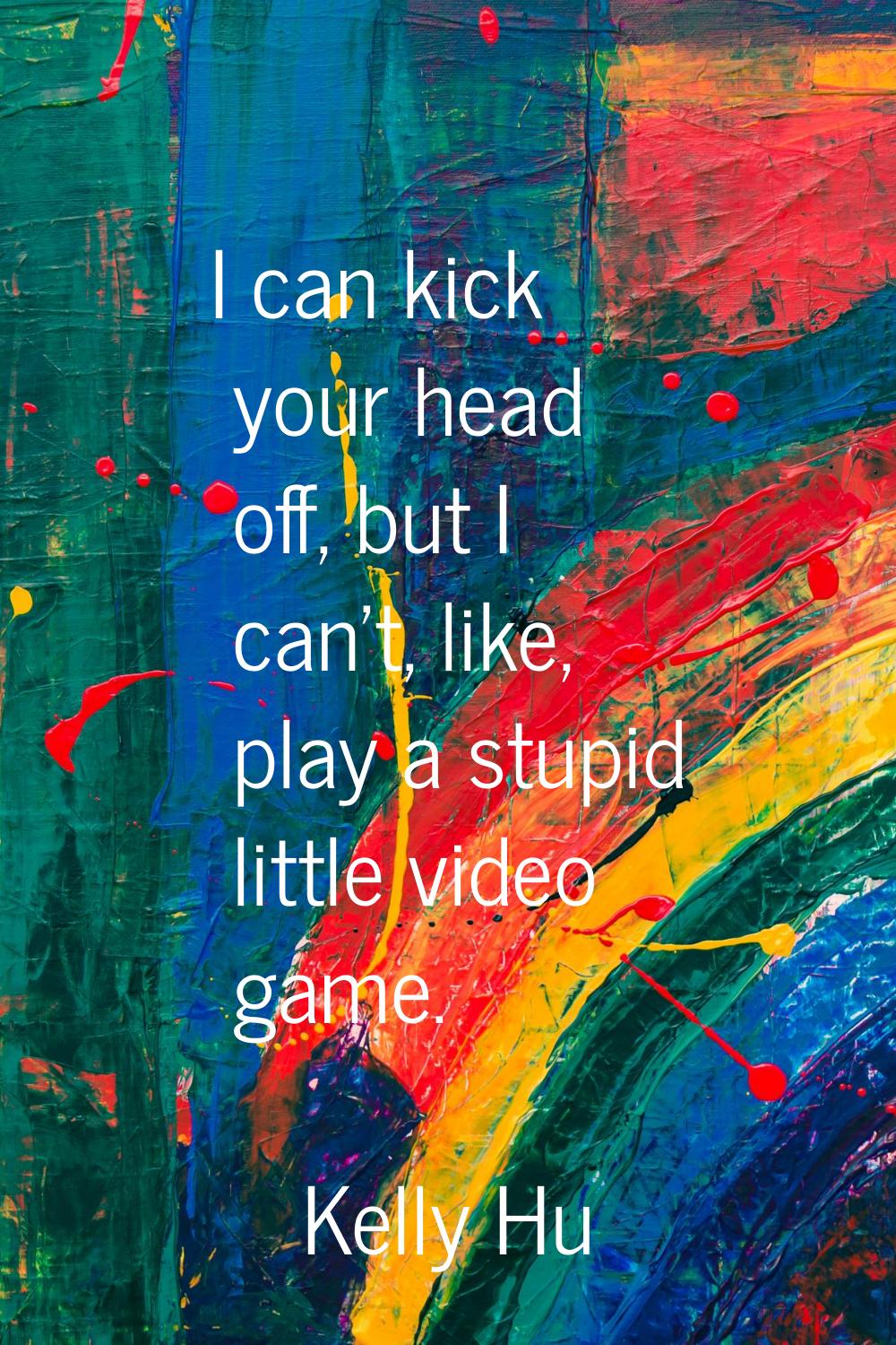 I can kick your head off, but I can't, like, play a stupid little video game.