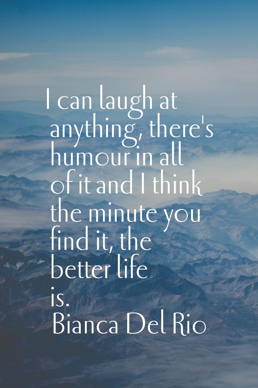 I can laugh at anything, there's humour in all of it and I think the minute you find it, the better