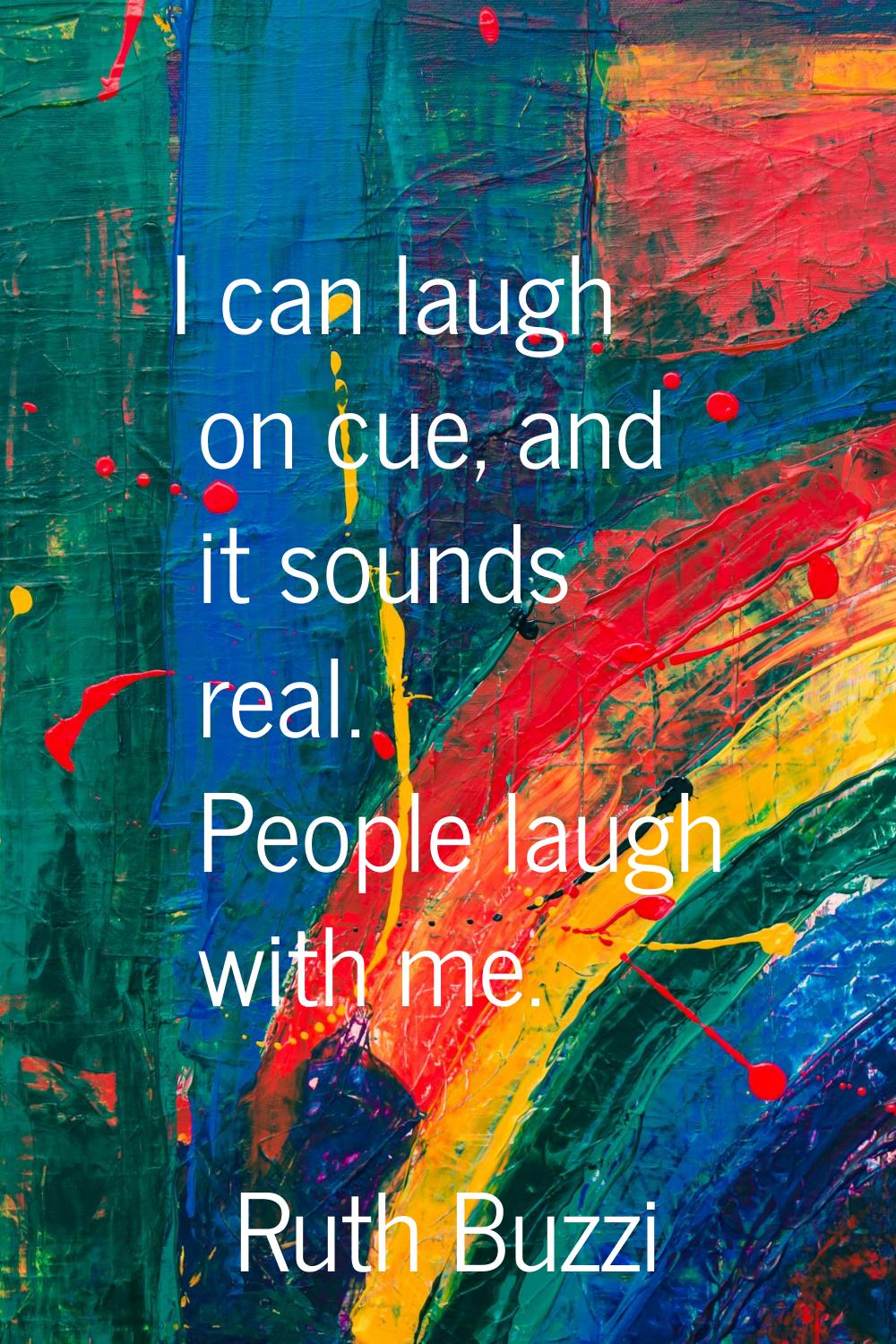 I can laugh on cue, and it sounds real. People laugh with me.