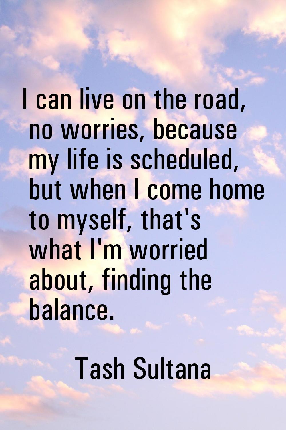 I can live on the road, no worries, because my life is scheduled, but when I come home to myself, t