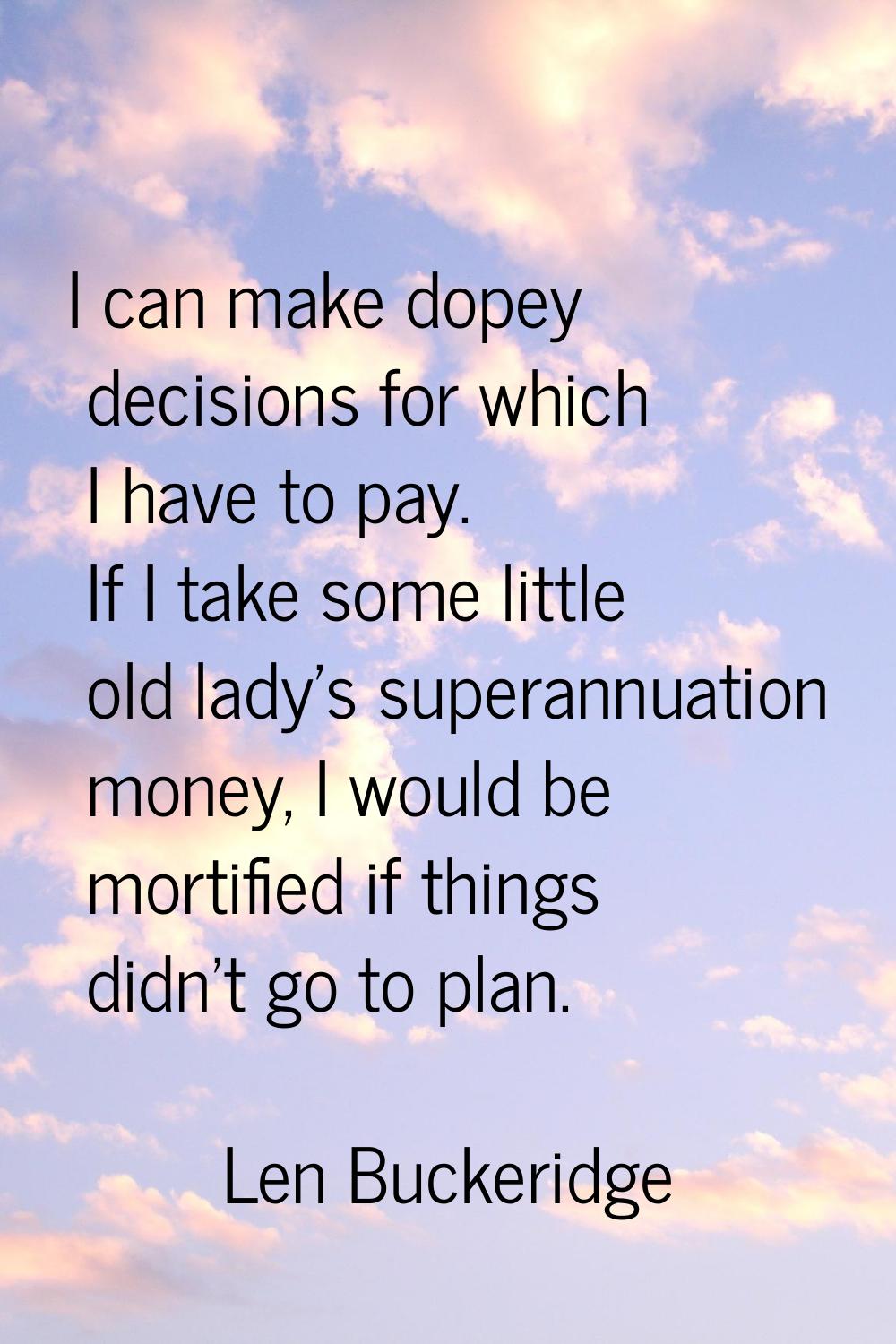 I can make dopey decisions for which I have to pay. If I take some little old lady's superannuation