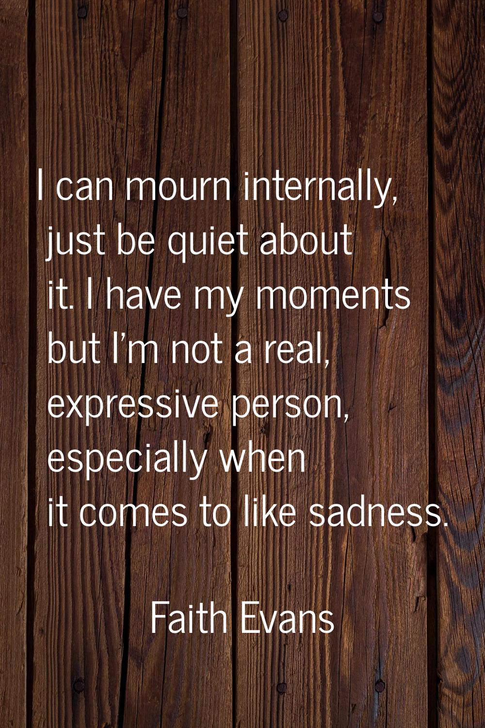 I can mourn internally, just be quiet about it. I have my moments but I'm not a real, expressive pe