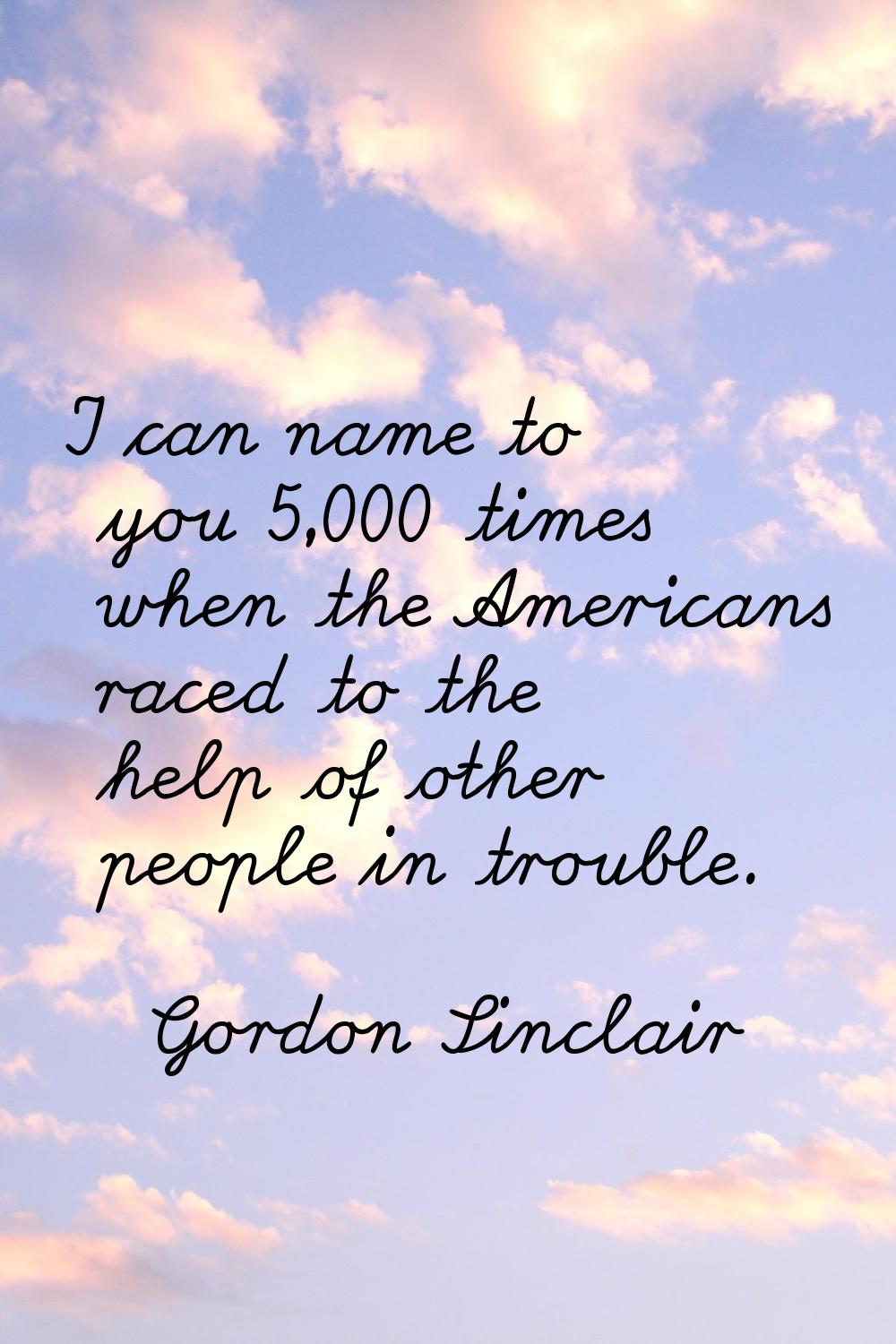 I can name to you 5,000 times when the Americans raced to the help of other people in trouble.