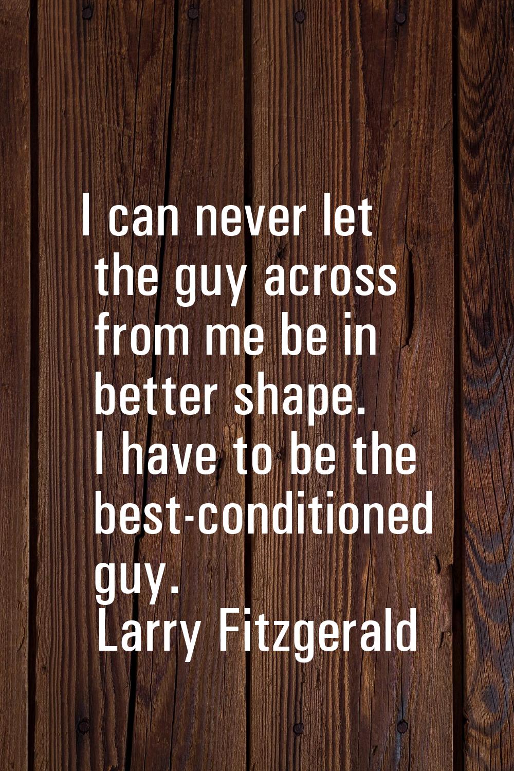 I can never let the guy across from me be in better shape. I have to be the best-conditioned guy.