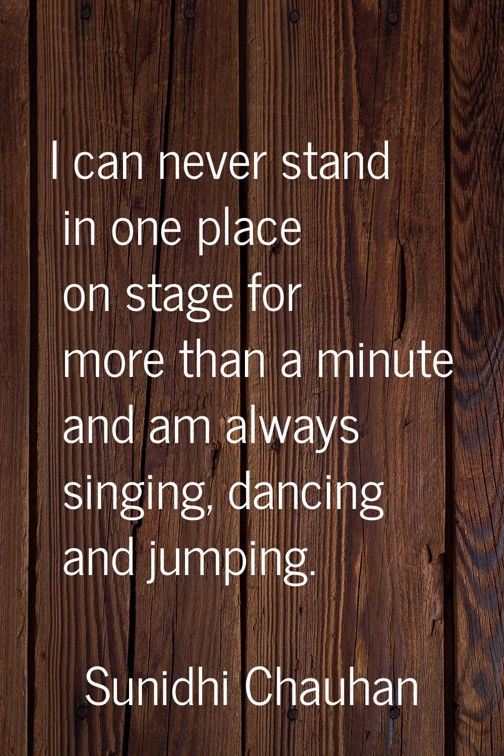 I can never stand in one place on stage for more than a minute and am always singing, dancing and j
