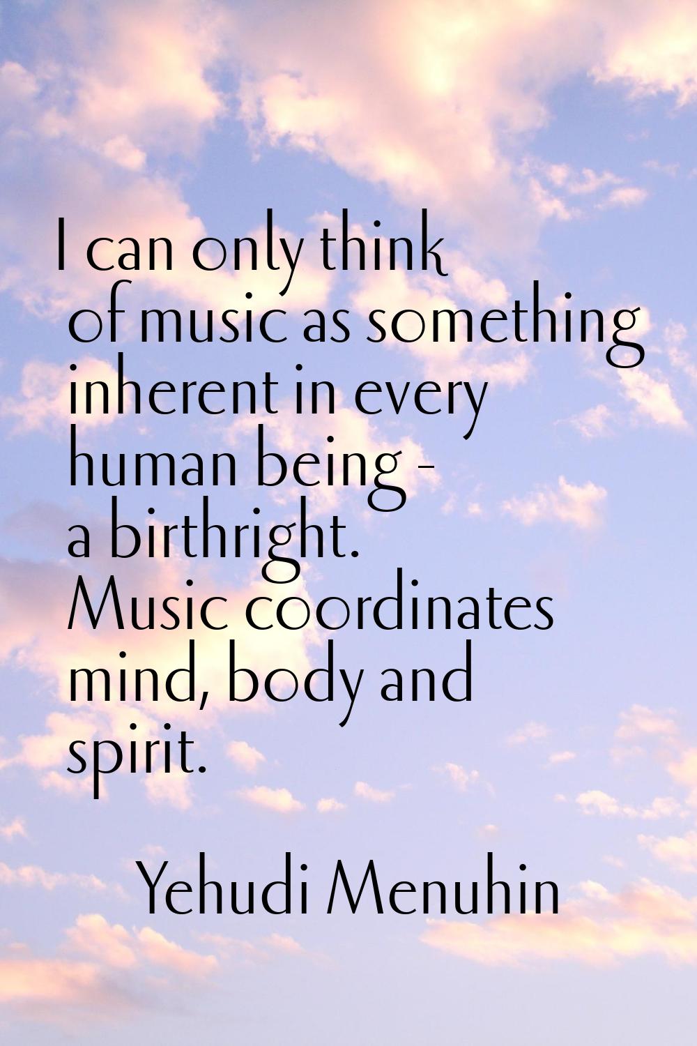 I can only think of music as something inherent in every human being - a birthright. Music coordina