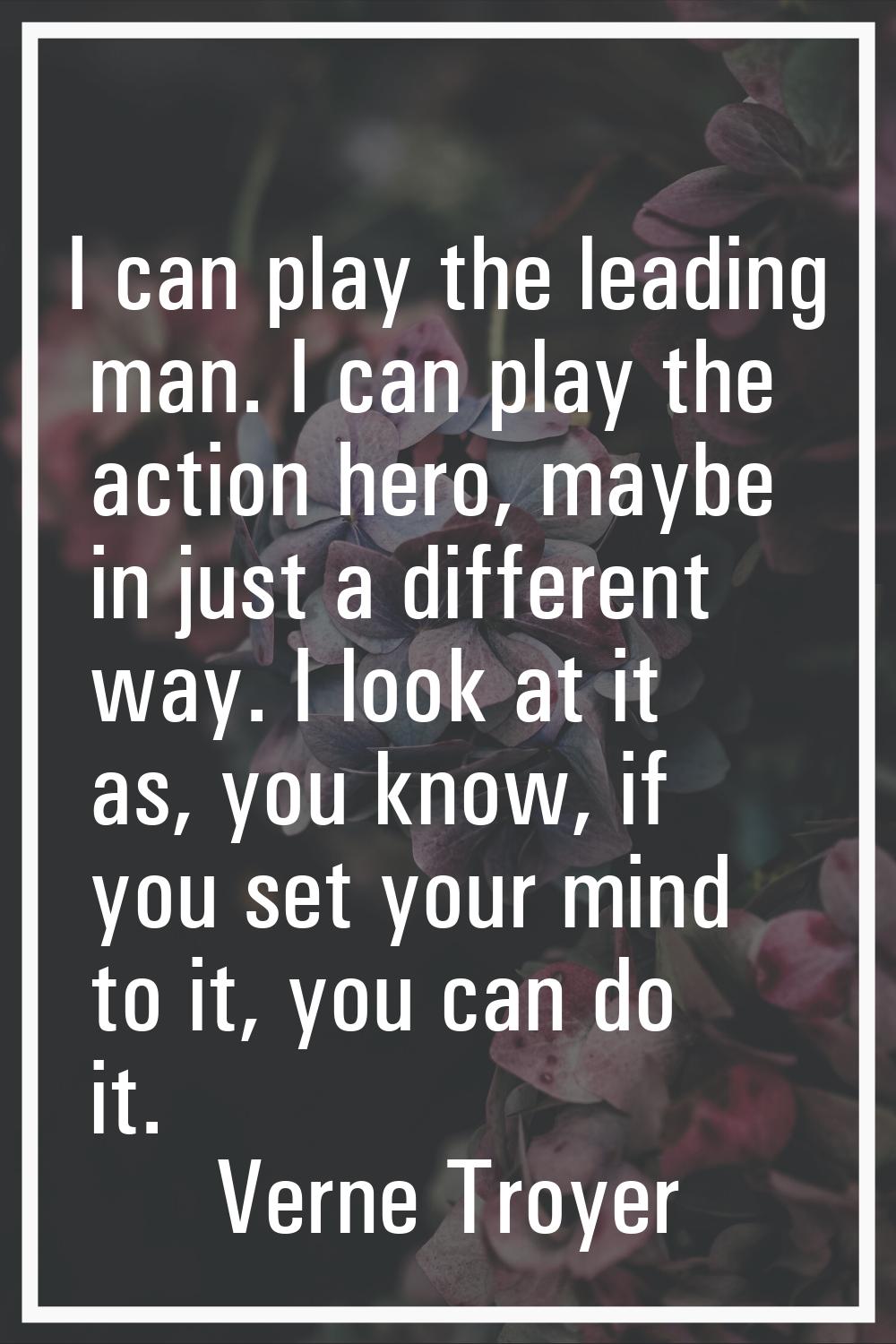 I can play the leading man. I can play the action hero, maybe in just a different way. I look at it