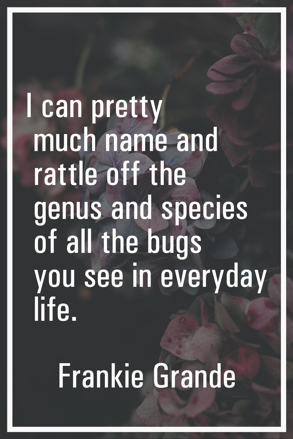 I can pretty much name and rattle off the genus and species of all the bugs you see in everyday lif
