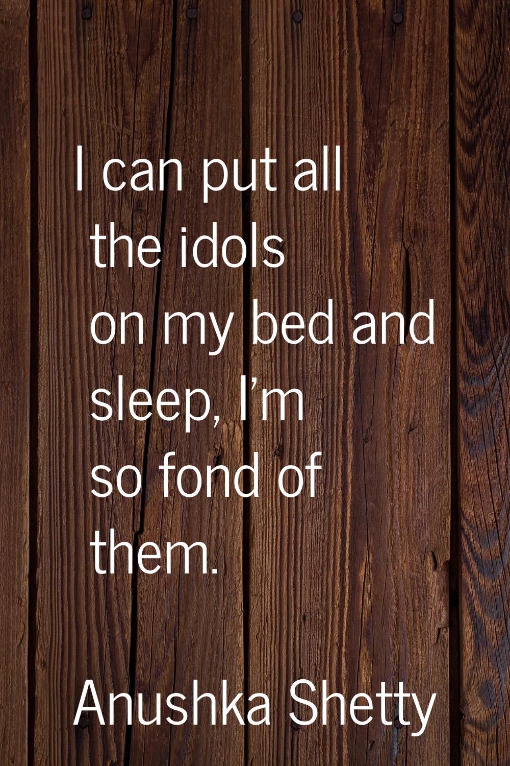 I can put all the idols on my bed and sleep, I'm so fond of them.