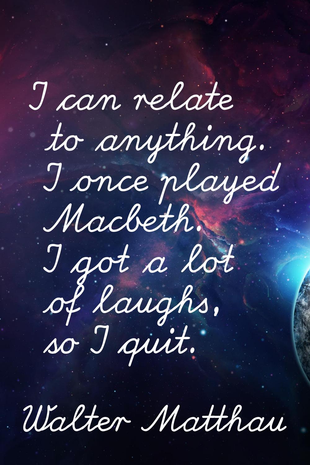 I can relate to anything. I once played Macbeth. I got a lot of laughs, so I quit.