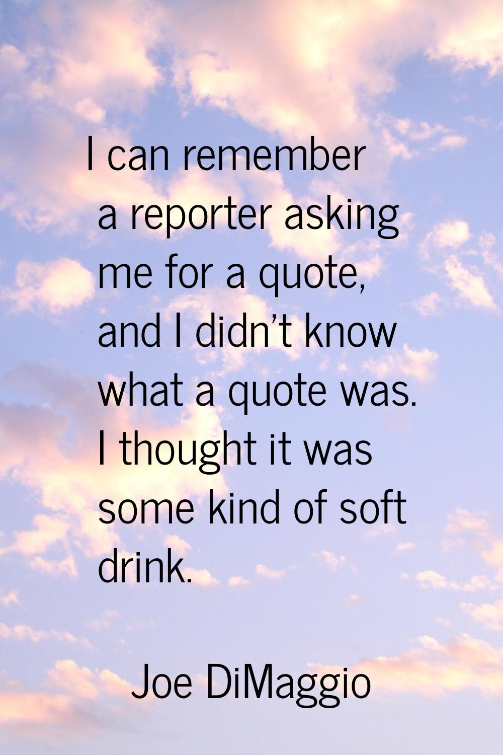 I can remember a reporter asking me for a quote, and I didn't know what a quote was. I thought it w
