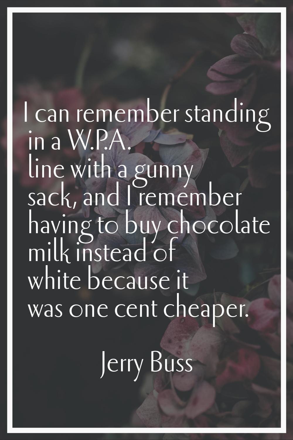 I can remember standing in a W.P.A. line with a gunny sack, and I remember having to buy chocolate 