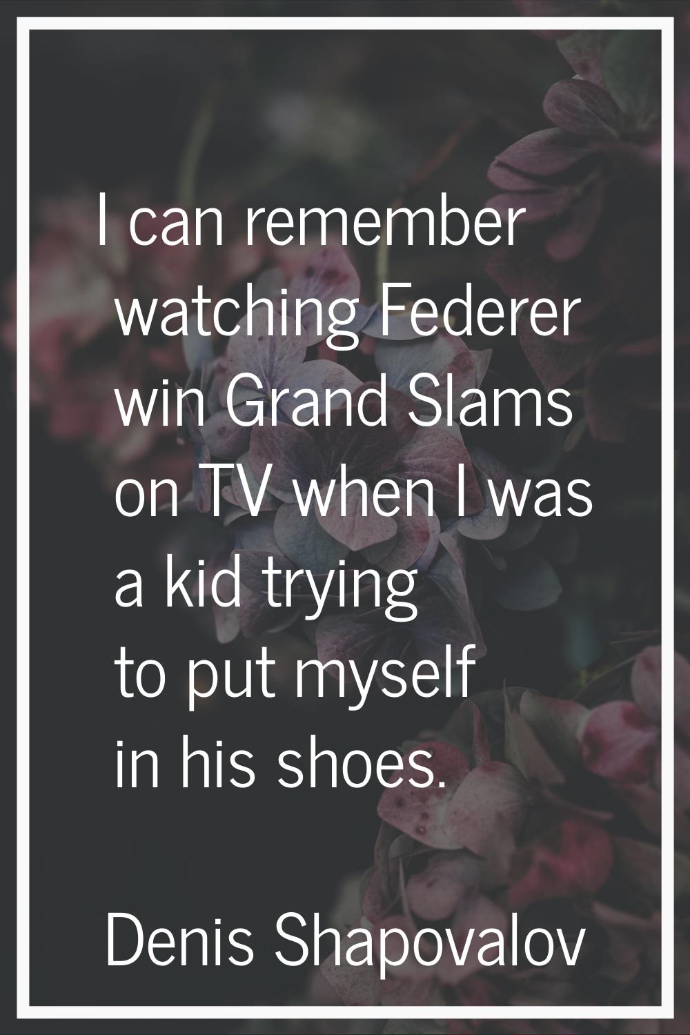 I can remember watching Federer win Grand Slams on TV when I was a kid trying to put myself in his 